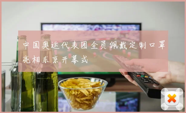 中国奥运代表团全员佩戴定制口罩亮相东京开幕式