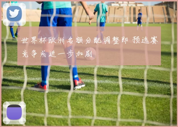 世界杯欧洲名额分配调整即 预选赛竞争或进一步加剧