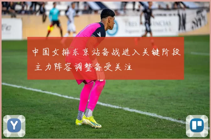 中国女排东京站备战进入关键阶段 主力阵容调整备受关注