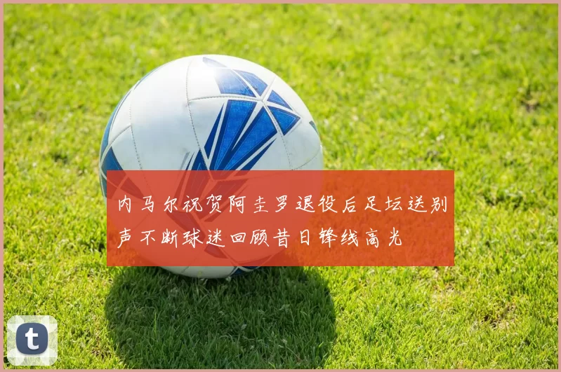 内马尔祝贺阿圭罗退役后足坛送别声不断球迷回顾昔日锋线高光