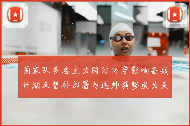 国家队多名主力同时怀孕影响备战计划及替补部署与选帅调整成为关注点