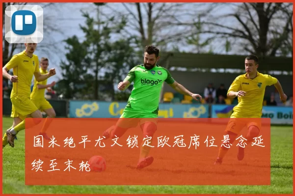 国米绝平尤文锁定欧冠席位悬念延续至末轮