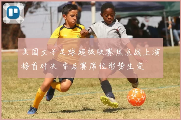 美国女子足球超级联赛焦点战上演榜首对决 季后赛席位形势生变