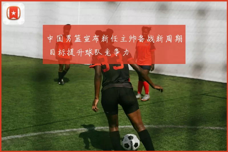 中国男篮宣布新任主帅备战新周期 目标提升球队竞争力