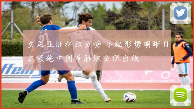 女足亚洲杯积分榜 小组形势明晰日本领跑中国净胜取分保出线