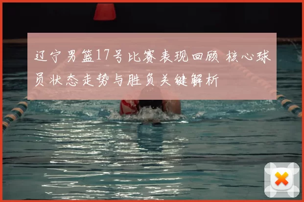 辽宁男篮17号比赛表现回顾 核心球员状态走势与胜负关键解析