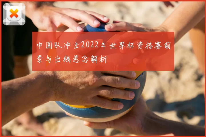 中国队冲击2022年世界杯资格赛前景与出线悬念解析