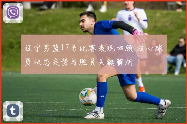 辽宁男篮17号比赛表现回顾 核心球员状态走势与胜负关键解析