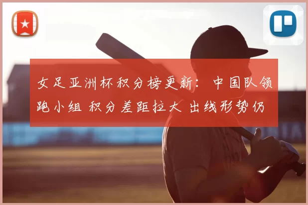 女足亚洲杯积分榜更新：中国队领跑小组 积分差距拉大 出线形势仍存变数