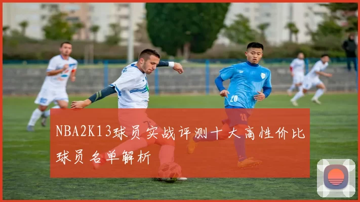 NBA2K13球员实战评测十大高性价比球员名单解析