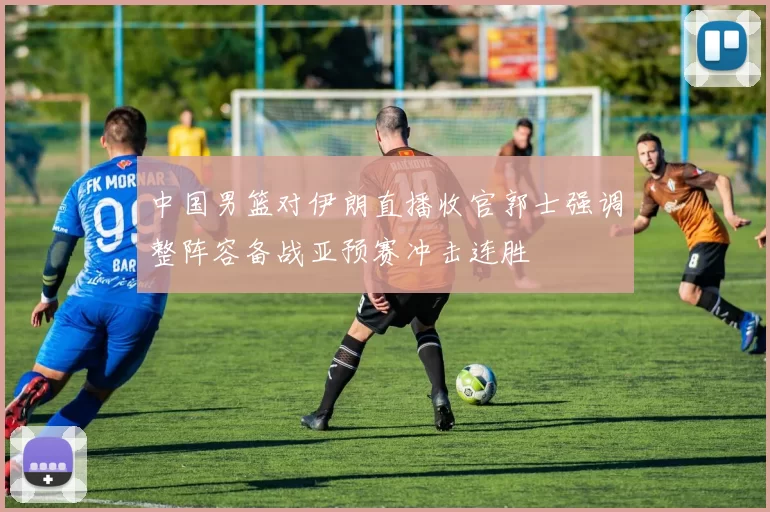 中国男篮对伊朗直播收官郭士强调整阵容备战亚预赛冲击连胜