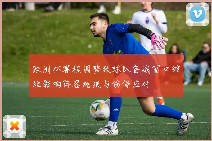 欧洲杯赛程调整致球队备战窗口缩短影响阵容轮换与伤停应对