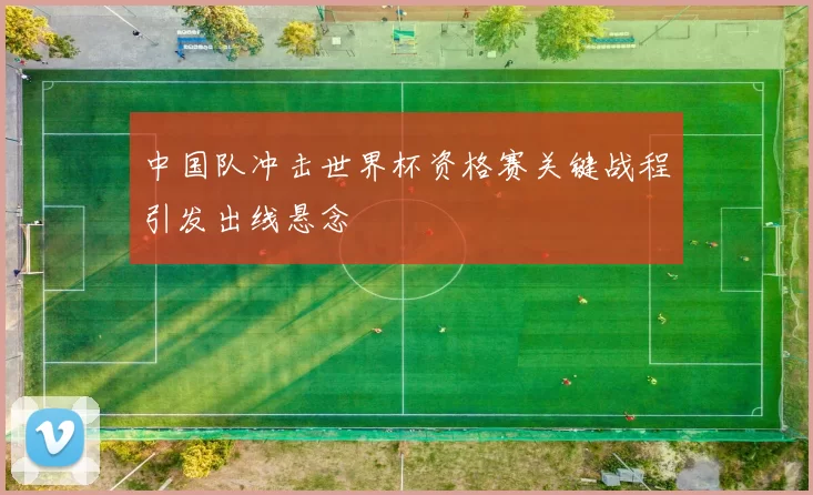 中国队冲击世界杯资格赛关键战程引发出线悬念