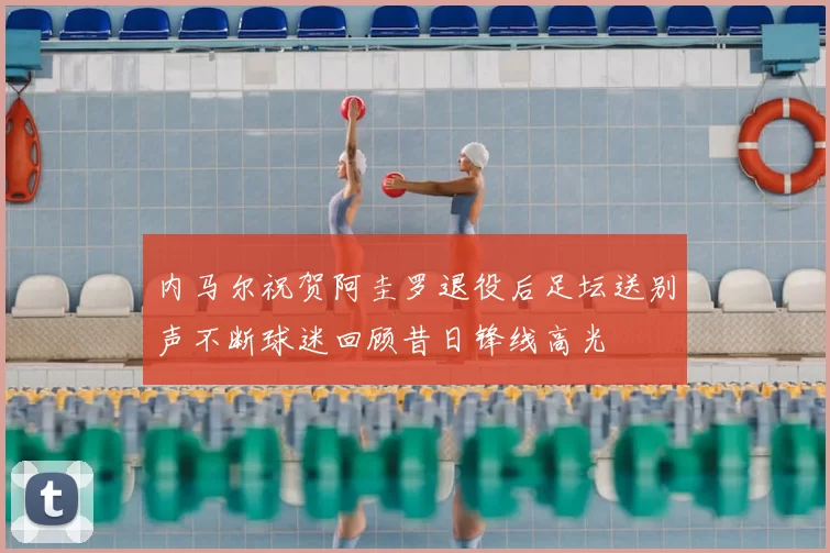 内马尔祝贺阿圭罗退役后足坛送别声不断球迷回顾昔日锋线高光