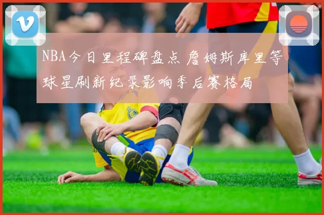 NBA今日里程碑盘点 詹姆斯库里等球星刷新纪录影响季后赛格局