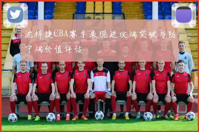 沈梓捷CBA赛季表现进攻端突破与防守端价值评估