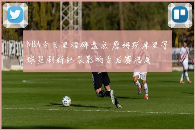 NBA今日里程碑盘点 詹姆斯库里等球星刷新纪录影响季后赛格局