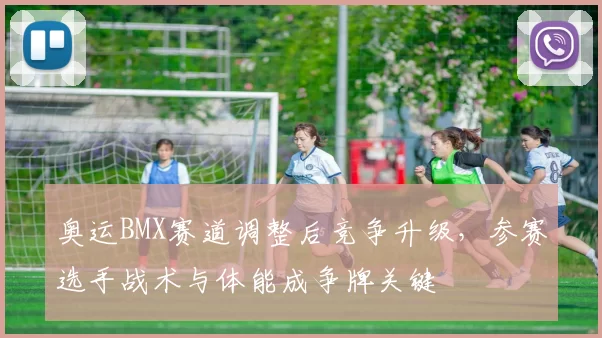 奥运BMX赛道调整后竞争升级,参赛选手战术与体能成争牌关键