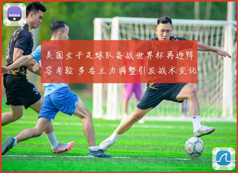 美国女子足球队备战世界杯再迎阵容考验 多名主力调整引发战术变化