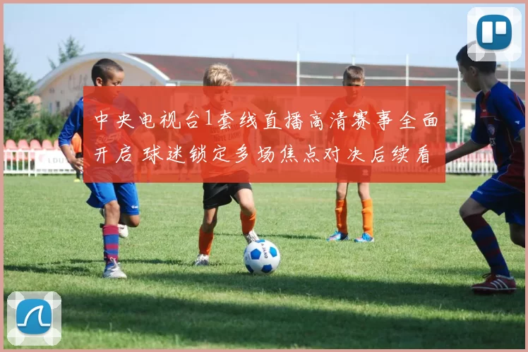 中央电视台1套线直播高清赛事全面开启 球迷锁定多场焦点对决后续看点足
