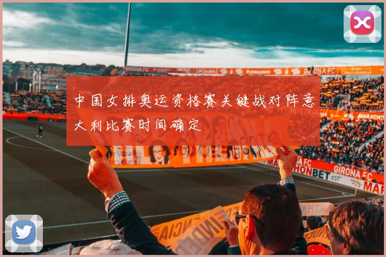 中国女排奥运资格赛关键战对阵意大利比赛时间确定