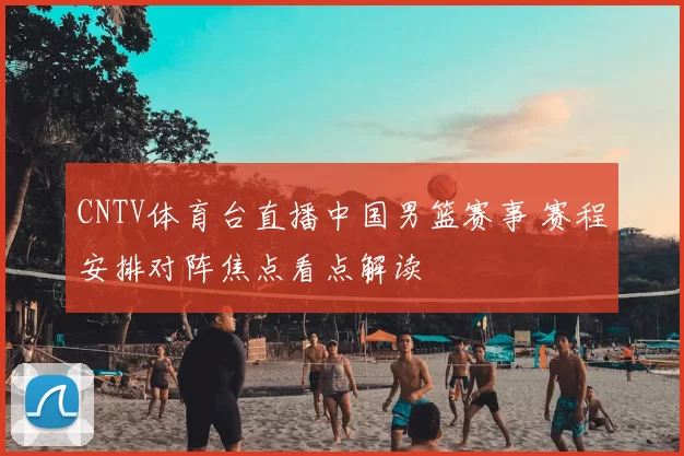 CNTV体育台直播中国男篮赛事 赛程安排对阵焦点看点解读