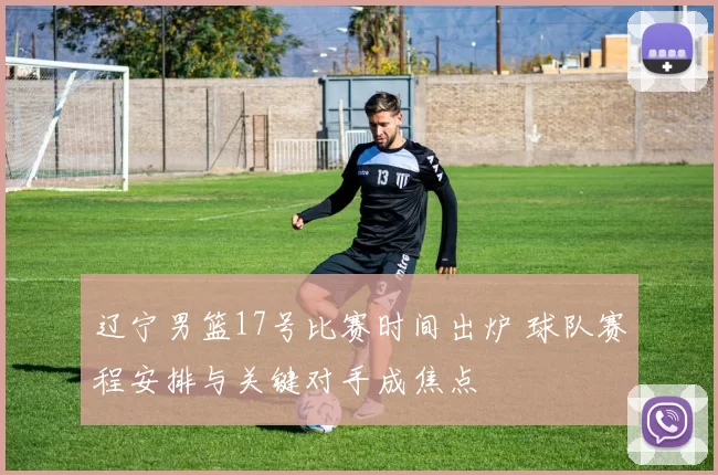 辽宁男篮17号比赛时间出炉 球队赛程安排与关键对手成焦点