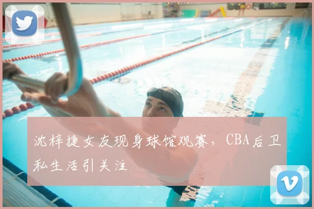 沈梓捷女友现身球馆观赛,CBA后卫私生活引关注