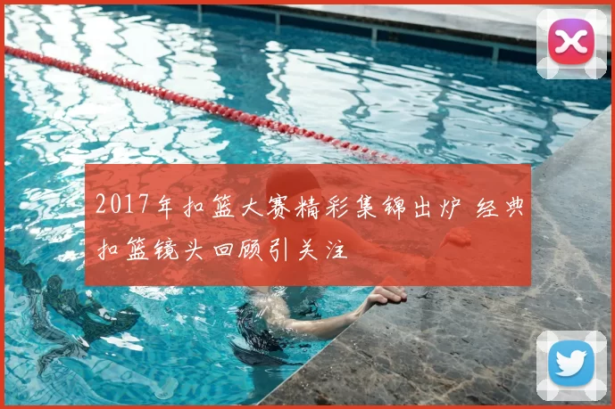 2017年扣篮大赛精彩集锦出炉 经典扣篮镜头回顾引关注
