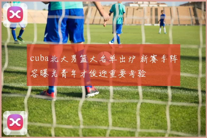 cuba北大男篮大名单出炉 新赛季阵容曝光青年才俊迎重要考验