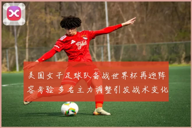 美国女子足球队备战世界杯再迎阵容考验 多名主力调整引发战术变化