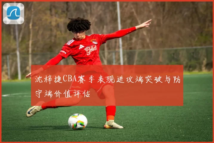 沈梓捷CBA赛季表现进攻端突破与防守端价值评估