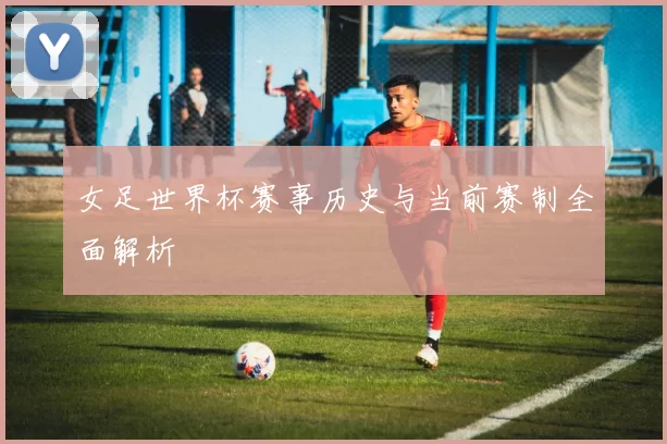女足世界杯赛事历史与当前赛制全面解析