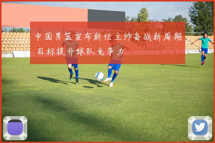 中国男篮宣布新任主帅备战新周期 目标提升球队竞争力