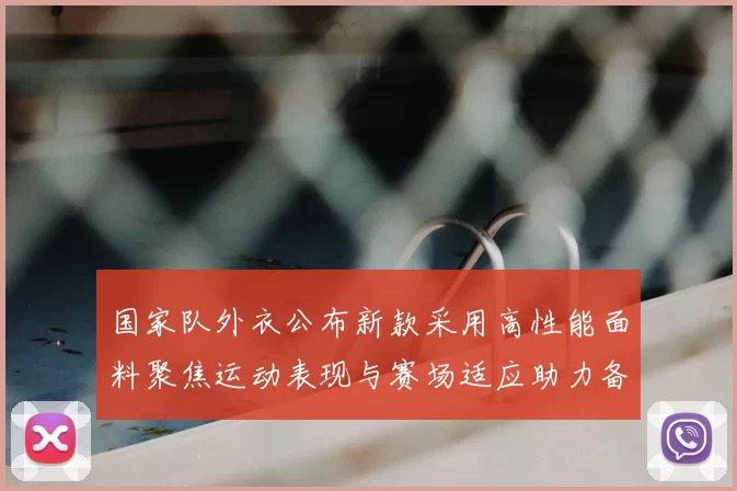 国家队外衣公布新款采用高性能面料聚焦运动表现与赛场适应助力备战