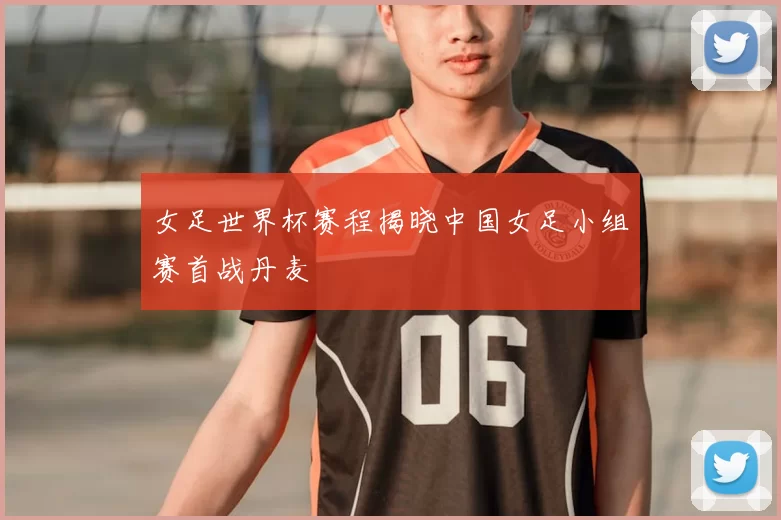 女足世界杯赛程揭晓中国女足小组赛首战丹麦