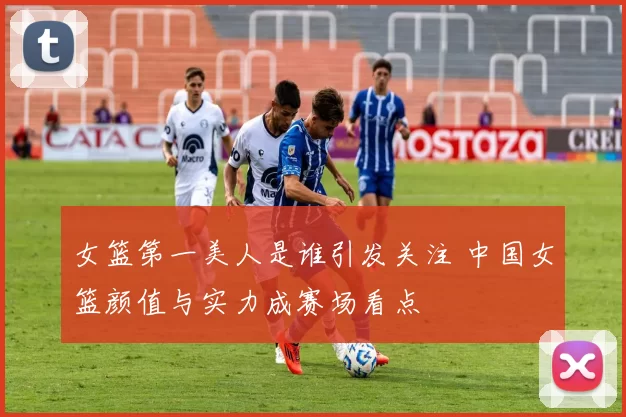 女篮第一美人是谁引发关注 中国女篮颜值与实力成赛场看点