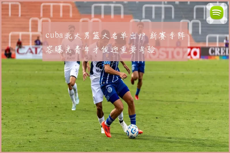 cuba北大男篮大名单出炉 新赛季阵容曝光青年才俊迎重要考验