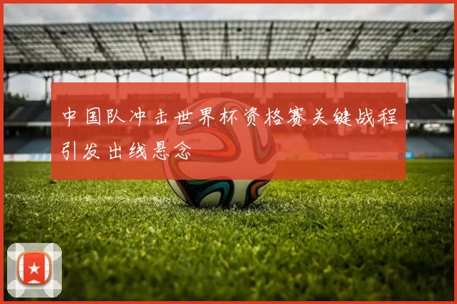 中国队冲击世界杯资格赛关键战程引发出线悬念