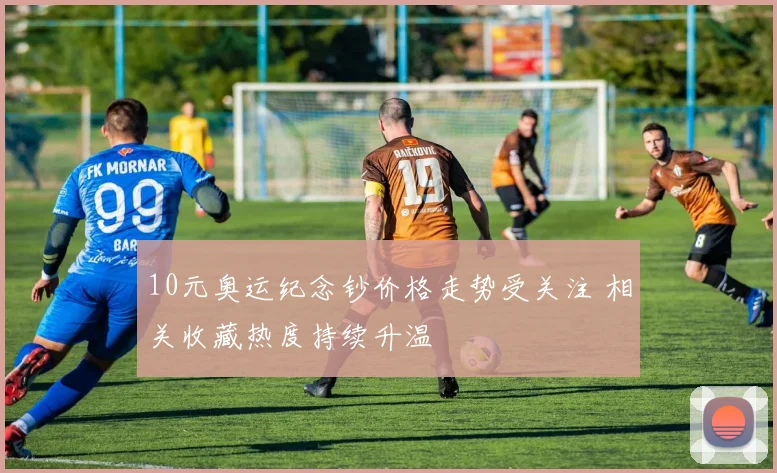 10元奥运纪念钞价格走势受关注 相关收藏热度持续升温