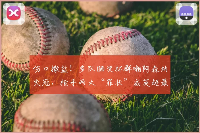 伤口撒盐！多队晒奖杯群嘲阿森纳失冠，枪手两大“罪状”成英超最大公敌_欧冠决赛_欧冠_欧联